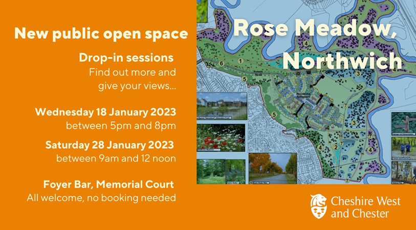 Rose Meadow, Northwich. New public open space. Drop-in sessions. Find out more and give your views... Wednesday 18 January 2023 between 5pm and 8pm. Saturday 28 January 2023 between 9am and 12noon. Foyer Bar, Memorial Court, all welcome, no booking needed. Cheshire West and Chester.